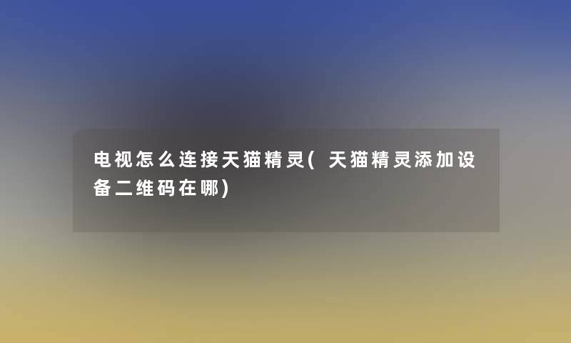 电视怎么连接天猫精灵(天猫精灵添加设备二维码在哪)