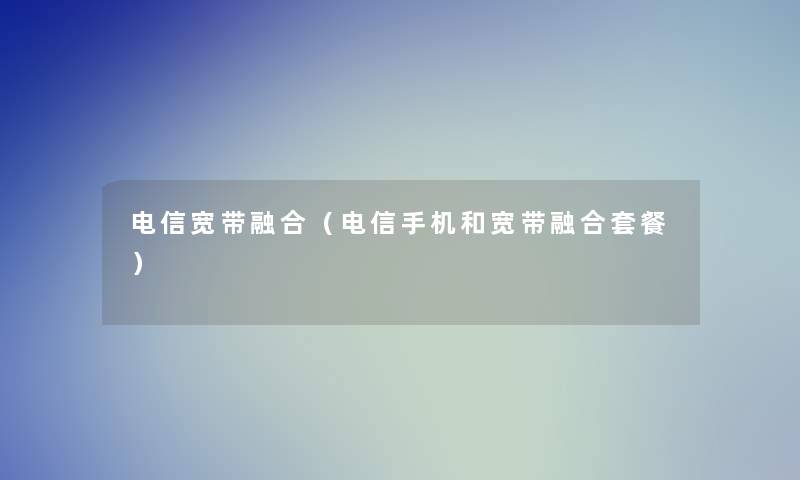 电信宽带融合（电信手机和宽带融合套餐）