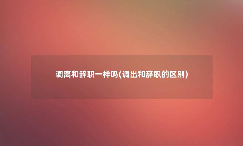 调离和辞职一样吗(调出和辞职的区别)