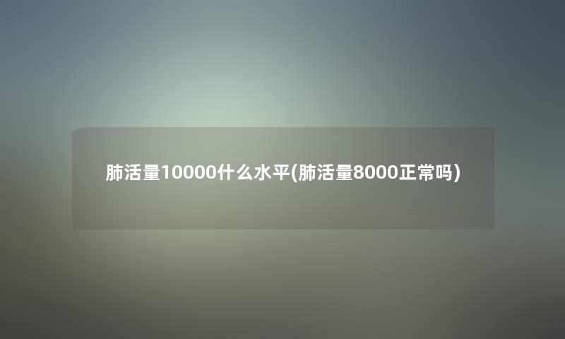 肺活量10000什么水平(肺活量8000正常吗)