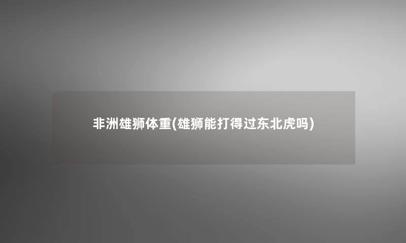 非洲雄狮体重(雄狮能打得过东北虎吗)