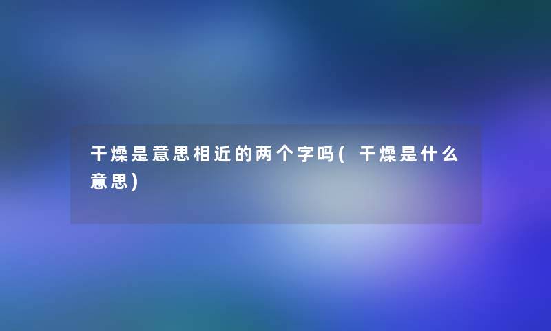 干燥是意思相近的两个字吗(干燥是什么意思)