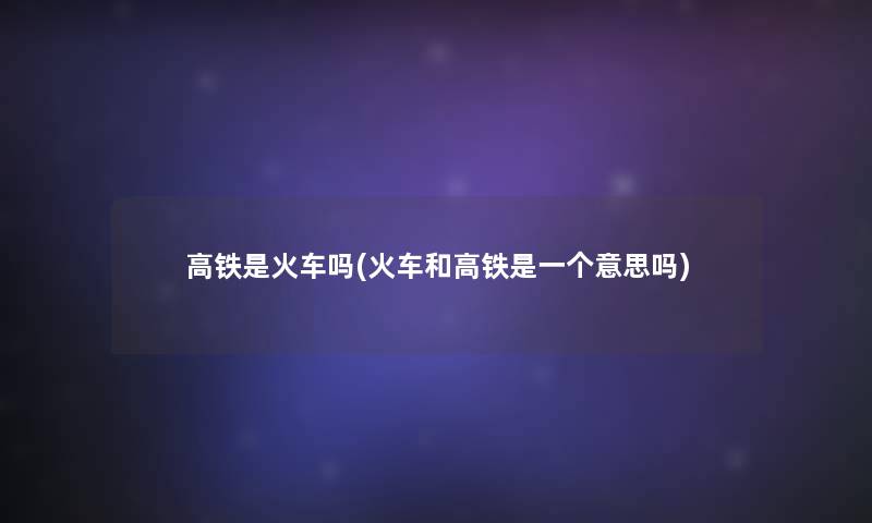 高铁是火车吗(火车和高铁是一个意思吗)