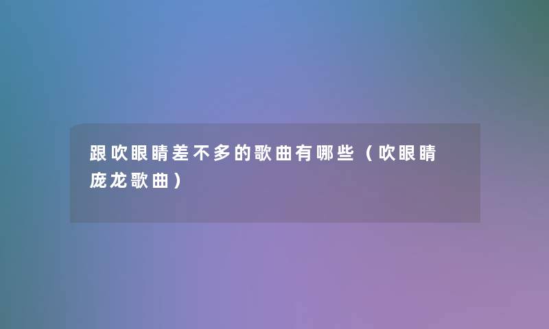 跟吹眼睛差不多的歌曲有哪些（吹眼睛 庞龙歌曲）