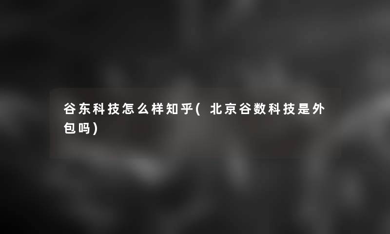 谷东科技怎么样知乎(北京谷数科技是外包吗)