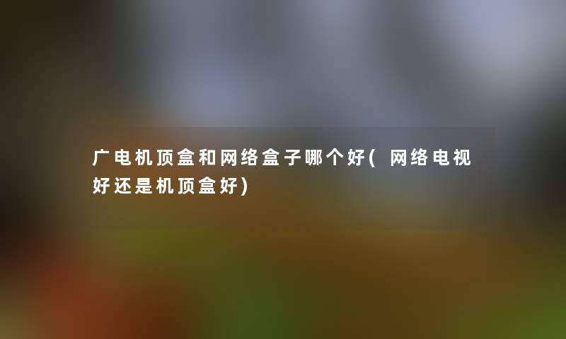 广电机顶盒和网络盒子哪个好(网络电视好还是机顶盒好)