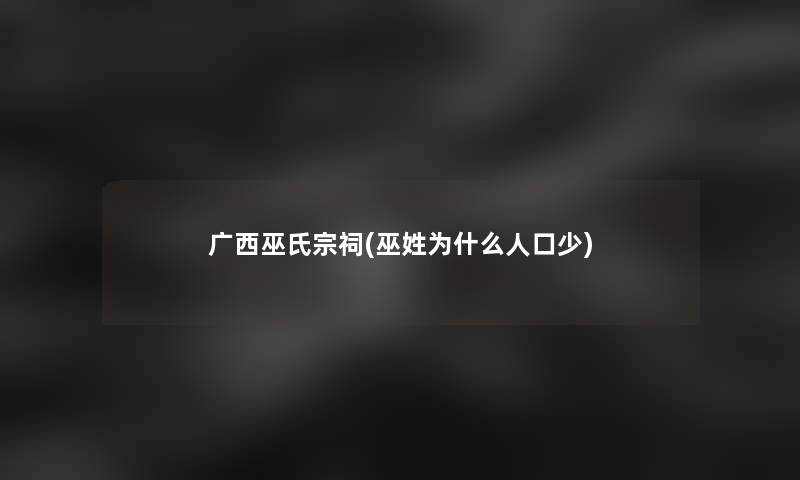广西巫氏宗祠(巫姓为什么人口少)