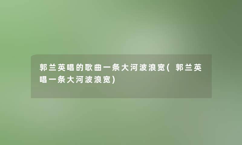 郭兰英唱的歌曲一条大河波浪宽(郭兰英唱一条大河波浪宽)