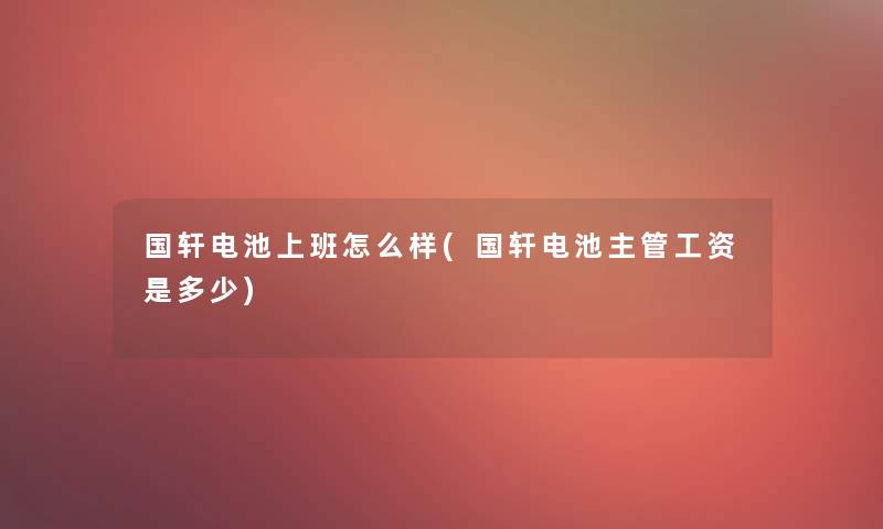 国轩电池上班怎么样(国轩电池主管工资是多少)
