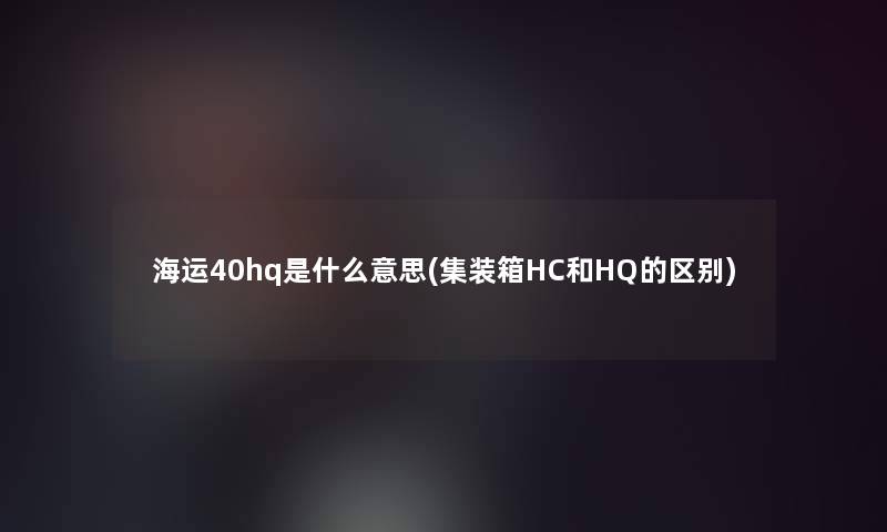 海运40hq是什么意思(集装箱HC和HQ的区别)