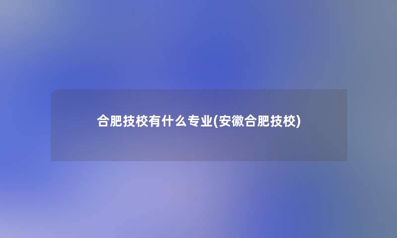 合肥技校有什么专业(安徽合肥技校)