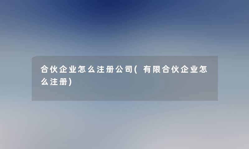 合伙企业怎么注册公司(有限合伙企业怎么注册)