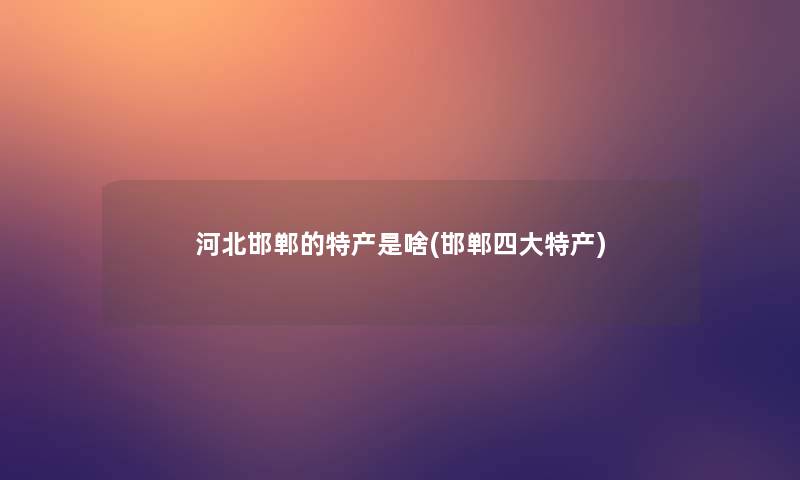 河北邯郸的特产是啥(邯郸四大特产)