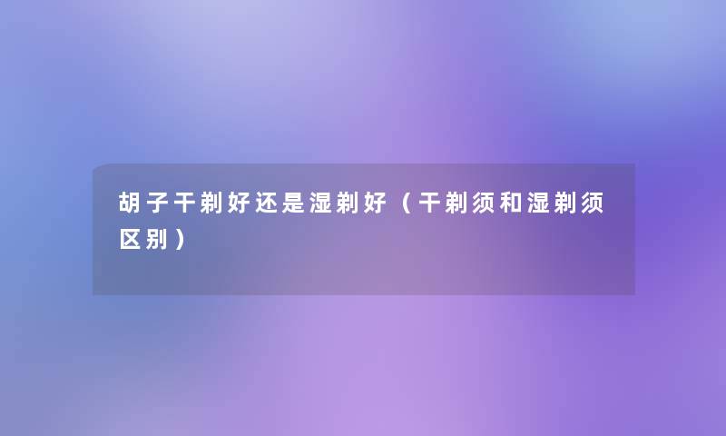 胡子干剃好还是湿剃好（干剃须和湿剃须区别）
