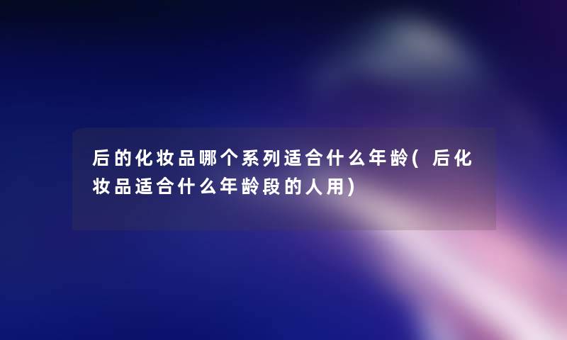后的化妆品哪个系列适合什么年龄(后化妆品适合什么年龄段的人用)