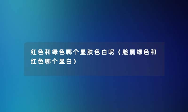 红色和绿色哪个显肤色白呢（脸黑绿色和红色哪个显白）