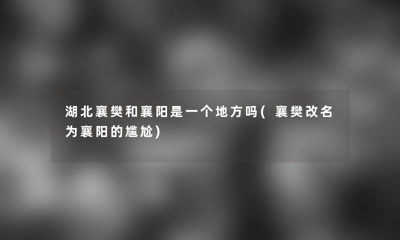 湖北襄樊和襄阳是一个地方吗(襄樊改名为襄阳的尴尬)