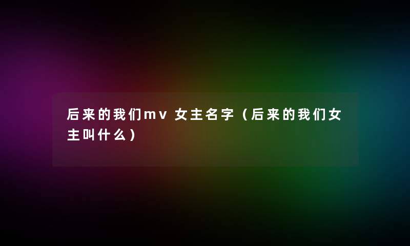后来的我们mv女主名字（后来的我们女主叫什么）