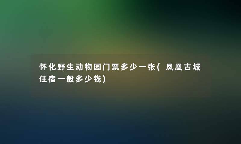 怀化野生动物园门票多少一张(凤凰古城住宿一般多少钱)