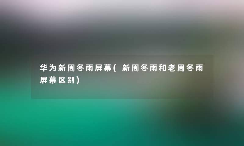 华为新周冬雨屏幕(新周冬雨和老周冬雨屏幕区别)