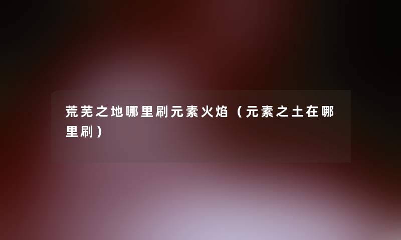 荒芜之地哪里刷元素火焰（元素之土在哪里刷）