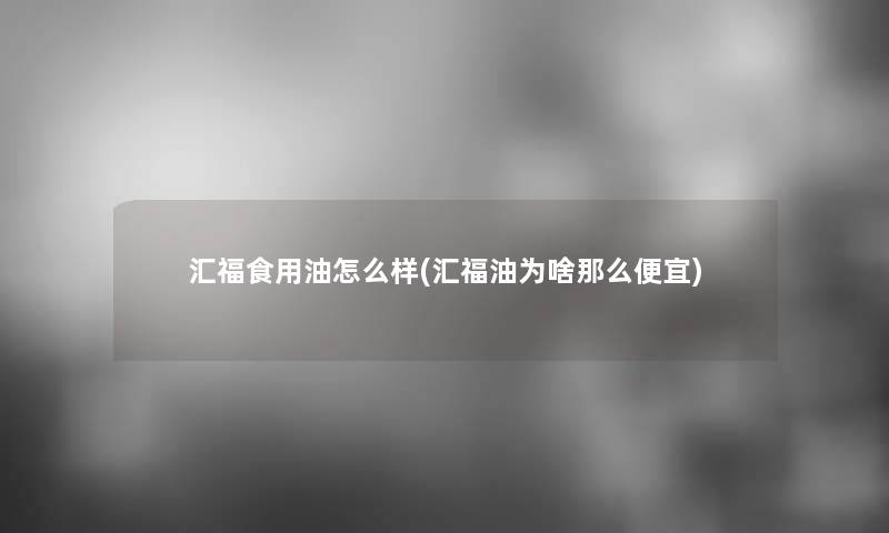 汇福食用油怎么样(汇福油为啥那么便宜)