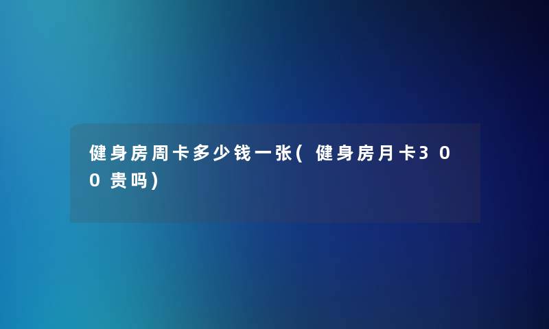 健身房周卡多少钱一张(健身房月卡300贵吗)