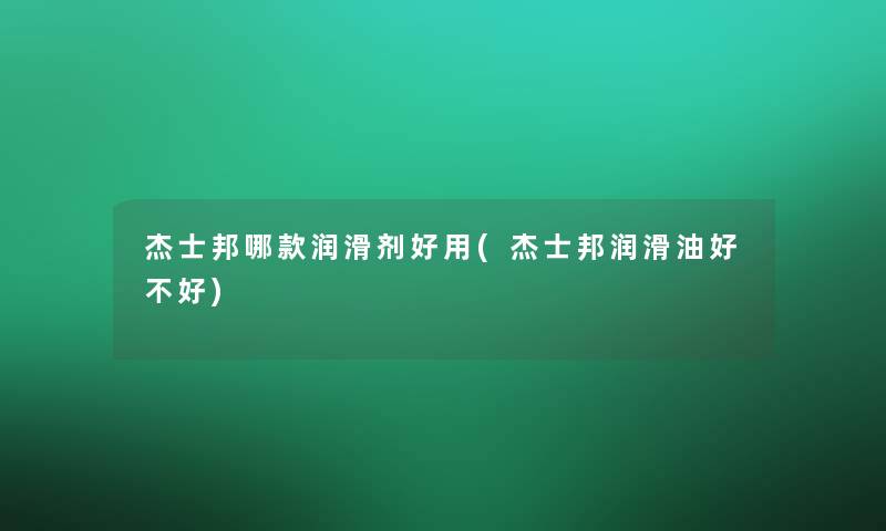 杰士邦哪款润滑剂好用(杰士邦润滑油好不好)
