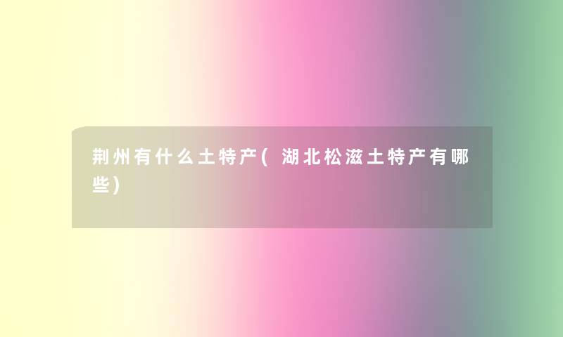 荆州有什么土特产(湖北松滋土特产有哪些)