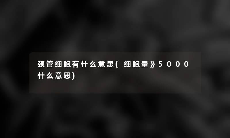 颈管细胞有什么意思(细胞量》5000什么意思)