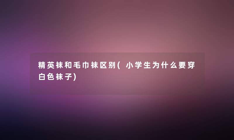 精英袜和毛巾袜区别(小学生为什么要穿白色袜子)