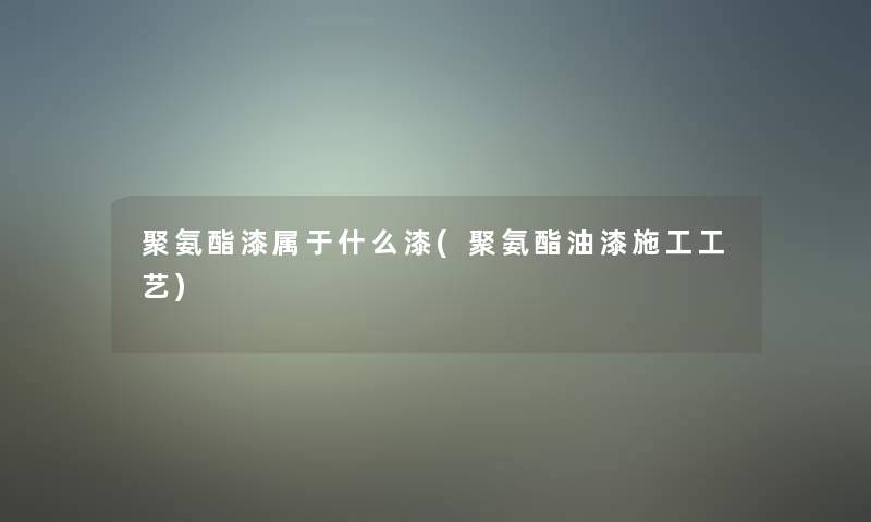 聚氨酯漆属于什么漆(聚氨酯油漆施工工艺)