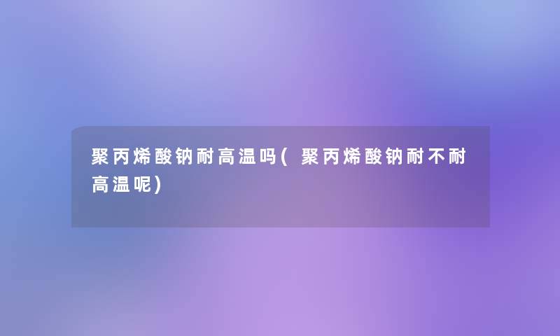 聚丙烯酸钠耐高温吗(聚丙烯酸钠耐不耐高温呢)