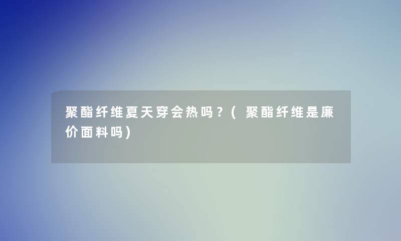 聚酯纤维夏天穿会热吗？(聚酯纤维是廉价面料吗)