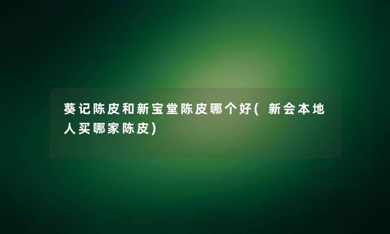 葵记陈皮和新宝堂陈皮哪个好(新会本地人买哪家陈皮)