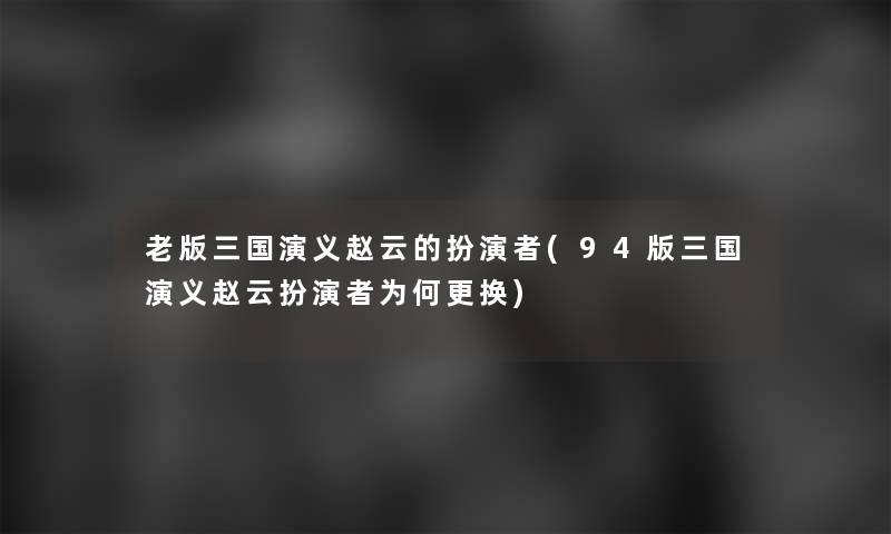 老版三国演义赵云的扮演者(94版三国演义赵云扮演者为何更换)