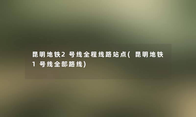 昆明地铁2号线全程线路站点(昆明地铁1号线整理的路线)
