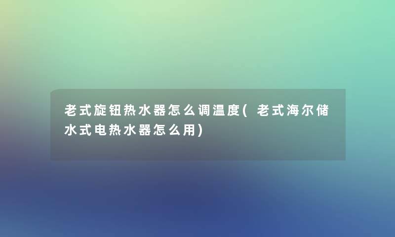 老式旋钮热水器怎么调温度(老式海尔储水式电热水器怎么用)