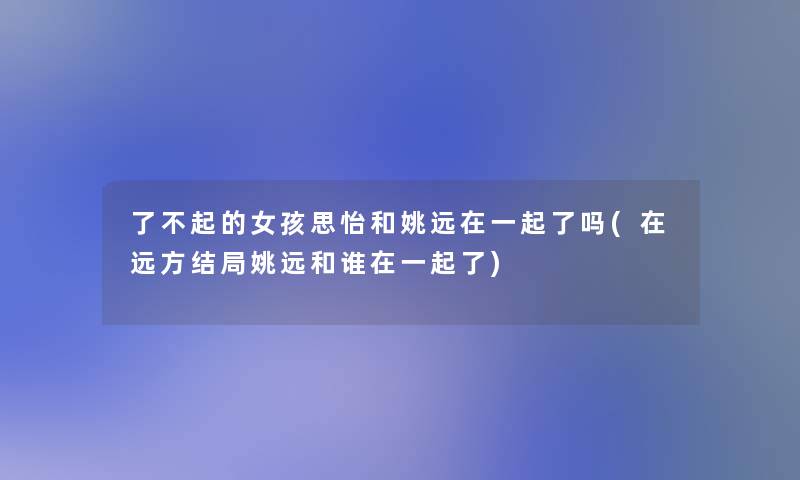了不起的女孩思怡和姚远在一起了吗(在远方结局姚远和谁在一起了)