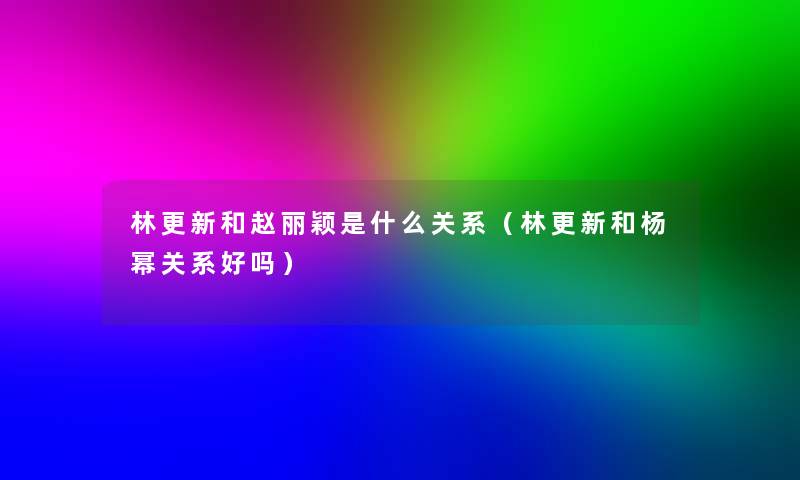林更新和赵丽颖是什么关系（林更新和杨幂关系好吗）
