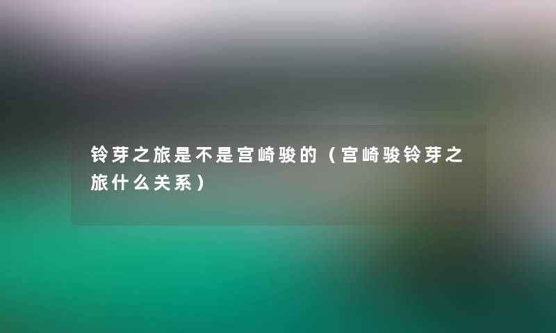 铃芽之旅是不是宫崎骏的（宫崎骏铃芽之旅什么关系）