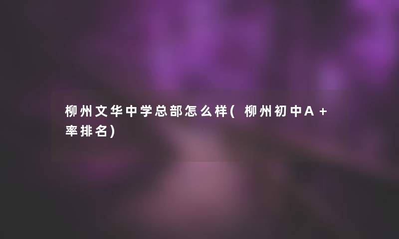 柳州文华中学总部怎么样(柳州初中A+率推荐)