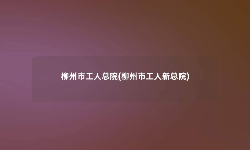 柳州市工人总院(柳州市工人新总院)