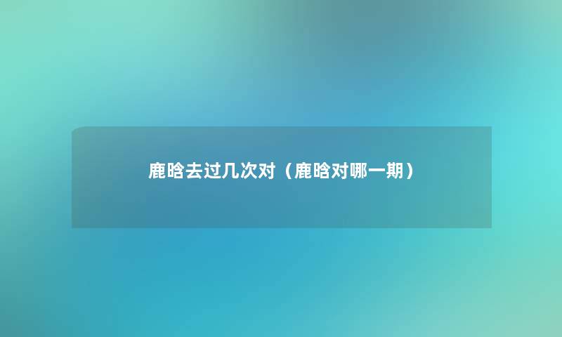 鹿晗去过几次对（鹿晗对哪一期）