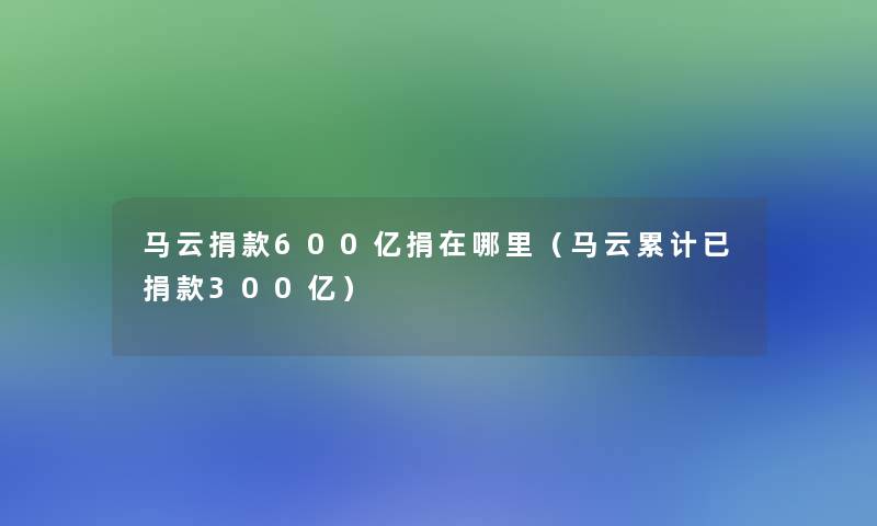 马云捐款600亿捐在哪里（马云累计已捐款300亿）