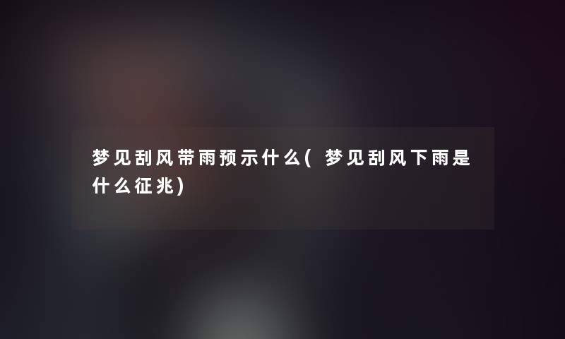 梦见刮风带雨预示什么(梦见刮风下雨是什么征兆)