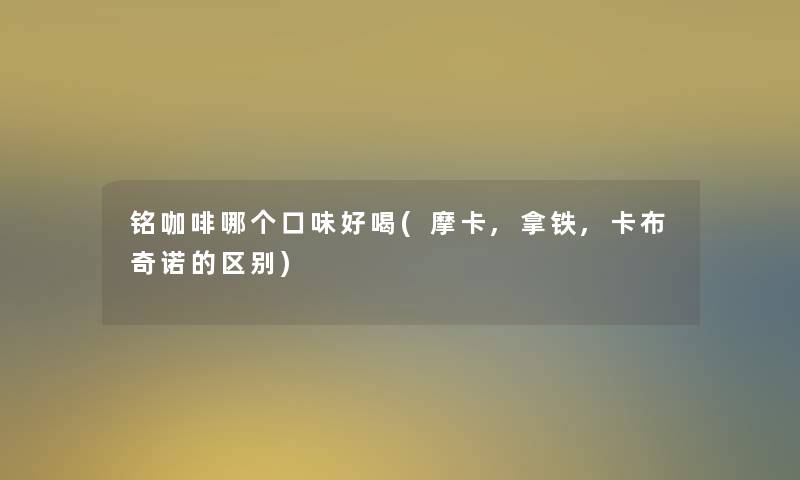 铭咖啡哪个口味好喝(摩卡,拿铁,卡布奇诺的区别)