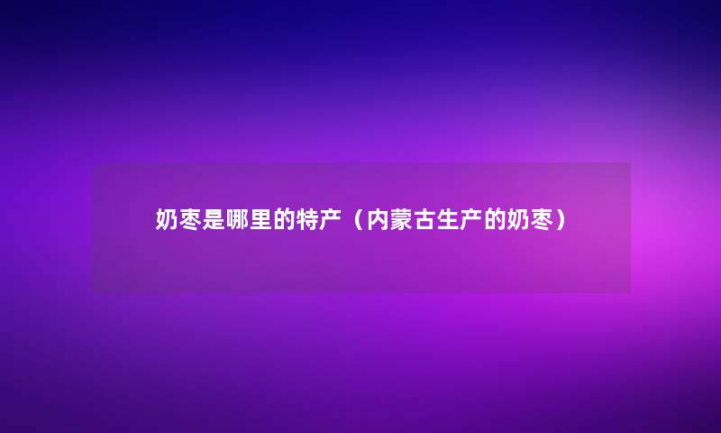奶枣是哪里的特产（内蒙古生产的奶枣）