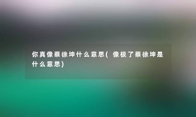 你真像蔡徐坤什么意思(像极了蔡徐坤是什么意思)