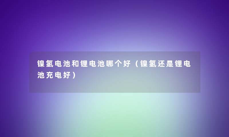 镍氢电池和锂电池哪个好（镍氢还是锂电池充电好）